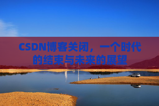 CSDN博客关闭，一个时代的结束与未来的展望