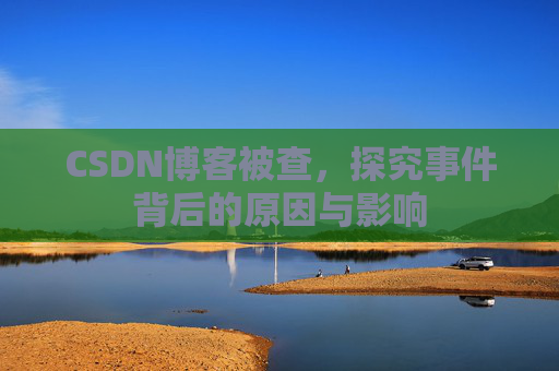 CSDN博客被查，探究事件背后的原因与影响